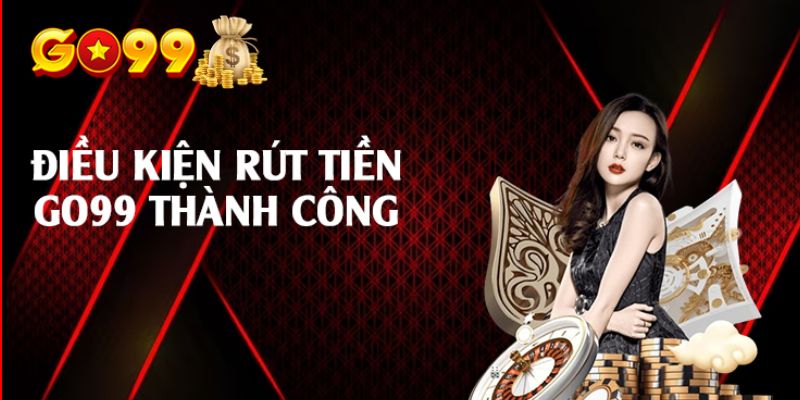 Các Yêu Cầu Để Rút Tiền Thành Công Tại Go99